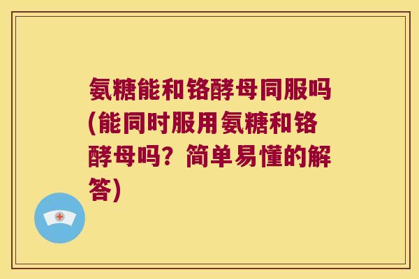 氨糖能和铬酵母同服吗(能同时服用氨糖和铬酵母吗?简单易懂的解答)