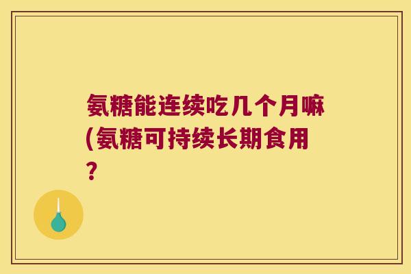 氨糖能连续吃几个月嘛(氨糖可持续长期食用?