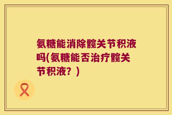 氨糖能消除髋关节积液吗(氨糖能否治疗髋关节积液?)