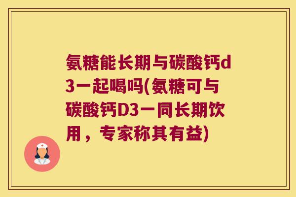 氨糖能长期与碳酸钙d3一起喝吗(氨糖可与碳酸钙D3一同长期饮用,专家称其有益)
