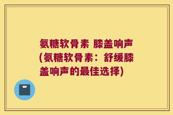 氨糖软骨素 膝盖响声(氨糖软骨素:舒缓膝盖响声的最佳选择)