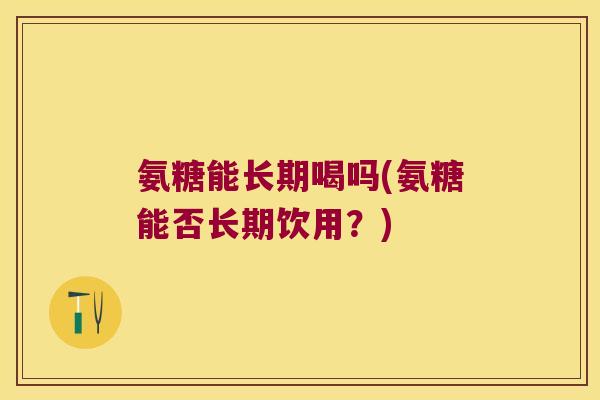 氨糖能长期喝吗(氨糖能否长期饮用?)