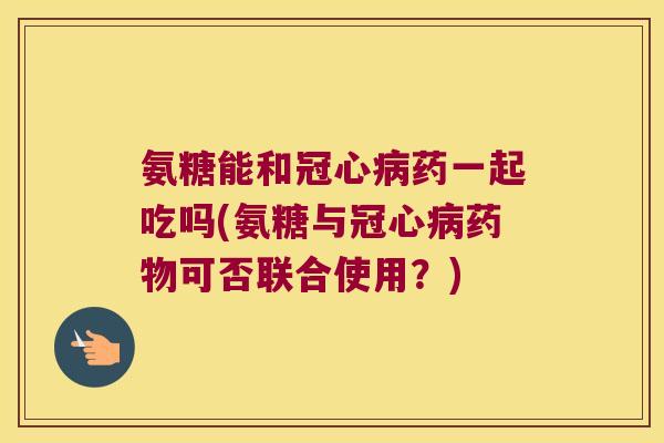 氨糖能和冠心病药一起吃吗(氨糖与冠心病药物可否联合使用?)
