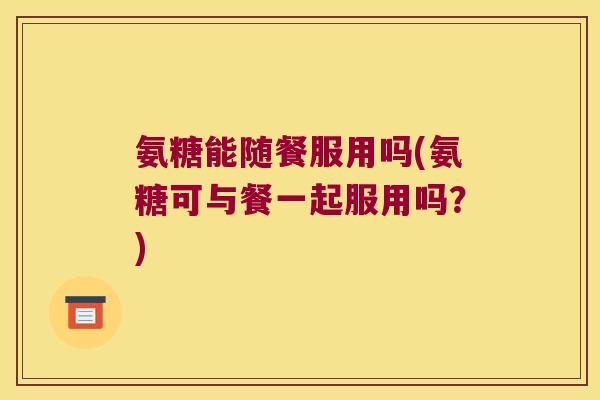 氨糖能随餐服用吗(氨糖可与餐一起服用吗?)