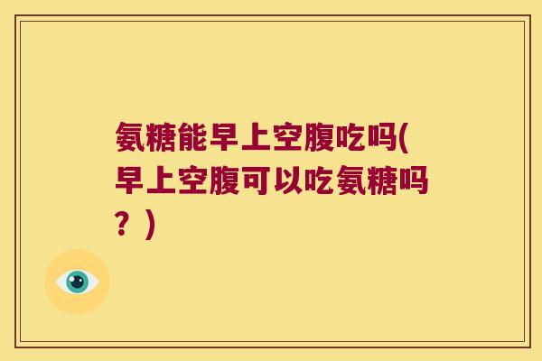 氨糖能早上空腹吃吗(早上空腹可以吃氨糖吗?)