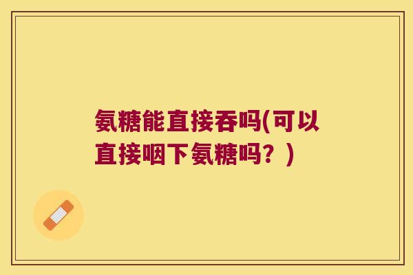 氨糖能直接吞吗(可以直接咽下氨糖吗?)