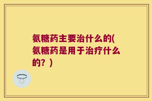 氨糖药主要治什么的(氨糖药是用于治疗什么的?)
