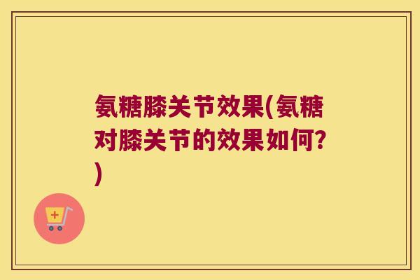 氨糖膝关节效果(氨糖对膝关节的效果如何?)