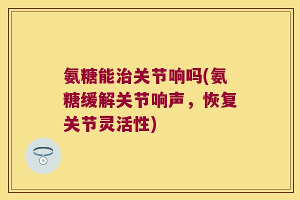 氨糖能治关节响吗(氨糖缓解关节响声,恢复关节灵活性)