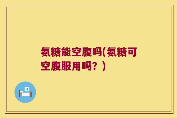 氨糖能空腹吗(氨糖可空腹服用吗?)