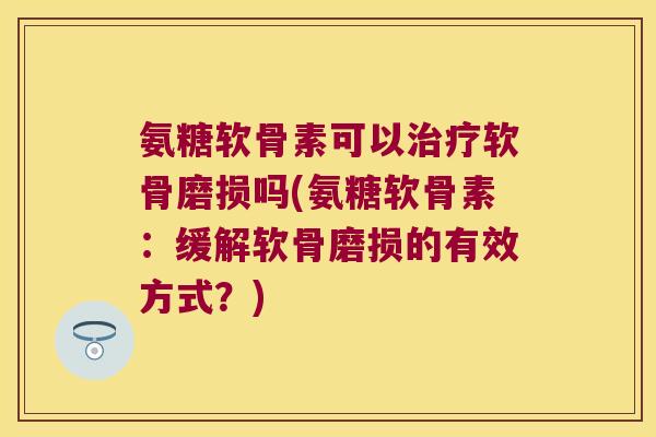 氨糖软骨素可以治疗软骨磨损吗(氨糖软骨素:缓解软骨磨损的有效方式?)