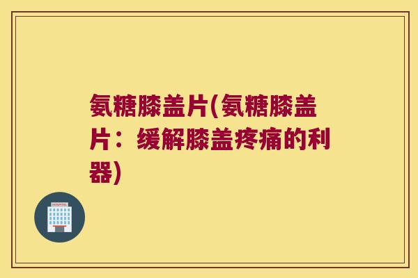 氨糖膝盖片(氨糖膝盖片:缓解膝盖疼痛的利器)