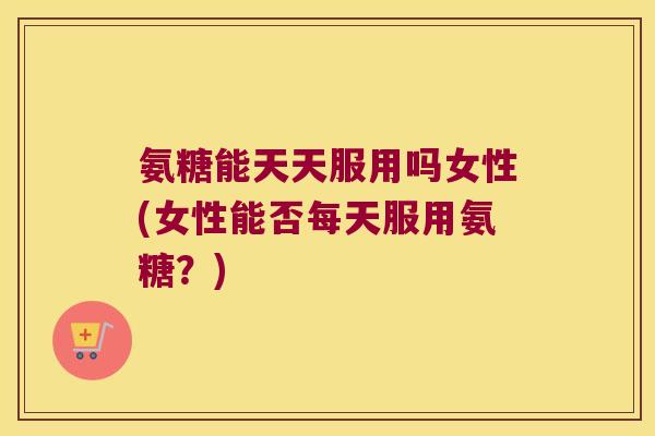 氨糖能天天服用吗女性(女性能否每天服用氨糖?)