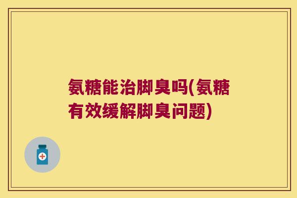 氨糖能治脚臭吗(氨糖有效缓解脚臭问题)