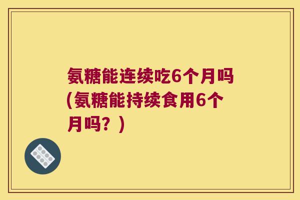 氨糖能连续吃6个月吗(氨糖能持续食用6个月吗?)