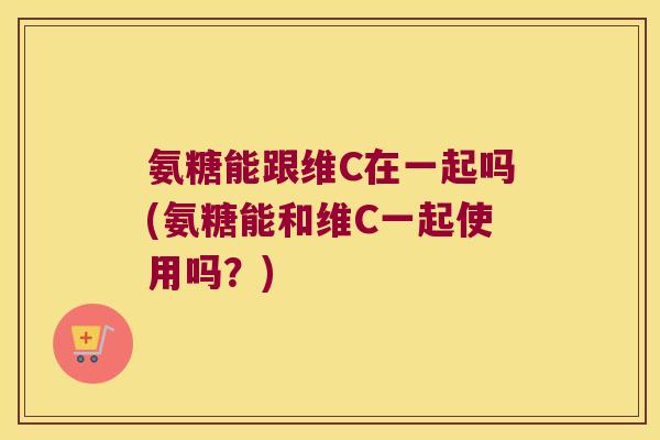 氨糖能跟维C在一起吗(氨糖能和维C一起使用吗?)