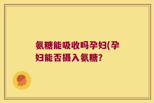 氨糖能吸收吗孕妇(孕妇能否摄入氨糖? 氨糖能吸收吗孕妇(孕妇能否摄入氨糖?