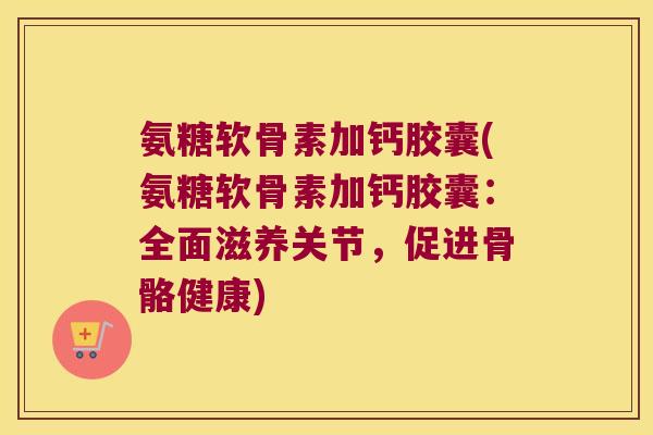 氨糖软骨素加钙胶囊(氨糖软骨素加钙胶囊：全面滋养关节，促进骨骼健康)
