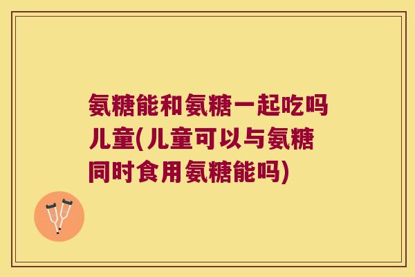 氨糖能和氨糖一起吃吗儿童(儿童可以与氨糖同时食用氨糖能吗)