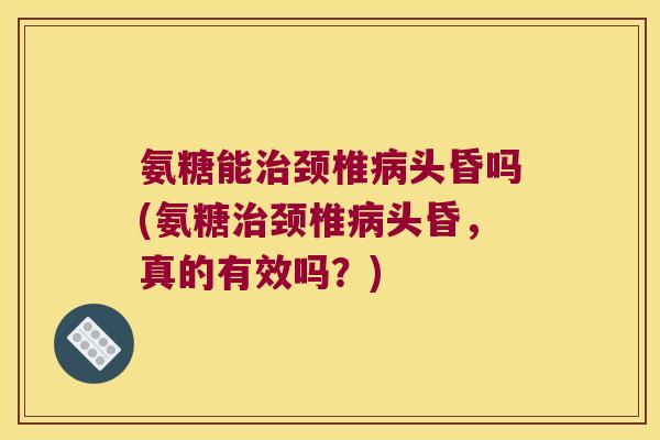 氨糖能治颈椎病头昏吗(氨糖治颈椎病头昏,真的有效吗?)