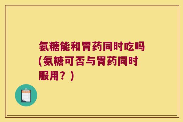 氨糖能和胃药同时吃吗(氨糖可否与胃药同时服用?)