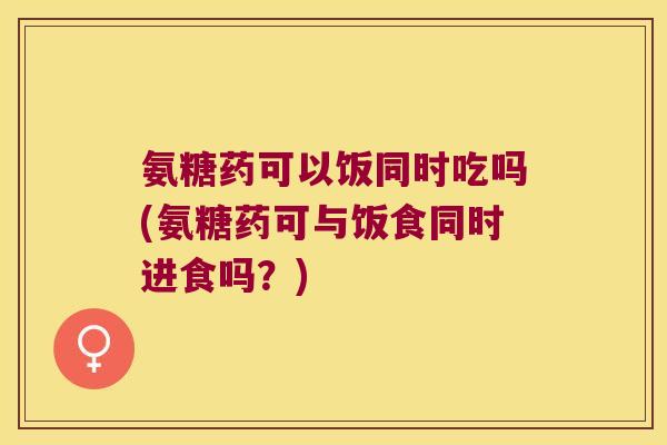 氨糖药可以饭同时吃吗(氨糖药可与饭食同时进食吗?)