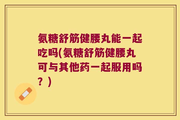 氨糖舒筋健腰丸能一起吃吗(氨糖舒筋健腰丸可与其他药一起服用吗?)