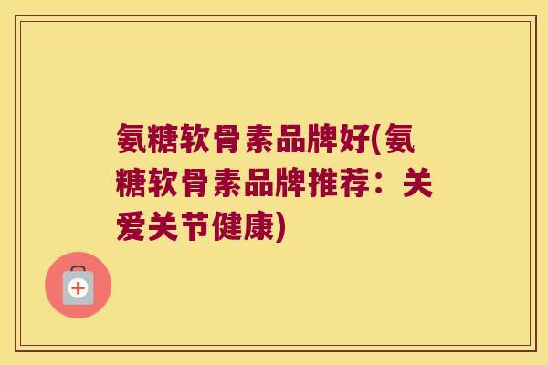 氨糖软骨素品牌好(氨糖软骨素品牌推荐：关爱关节健康)