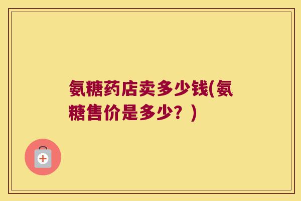 氨糖药店卖多少钱(氨糖售价是多少?)