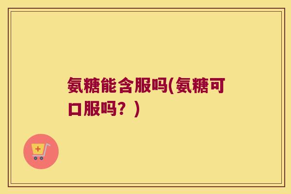 氨糖能含服吗(氨糖可口服吗?)