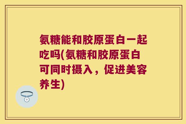 氨糖能和胶原蛋白一起吃吗(氨糖和胶原蛋白可同时摄入,促进美容养生)