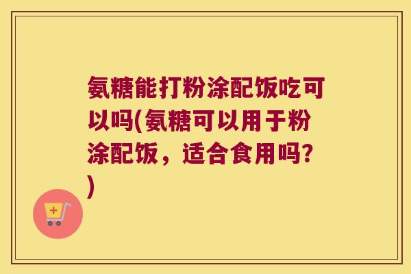 氨糖能打粉涂配饭吃可以吗(氨糖可以用于粉涂配饭，适合食用吗？)