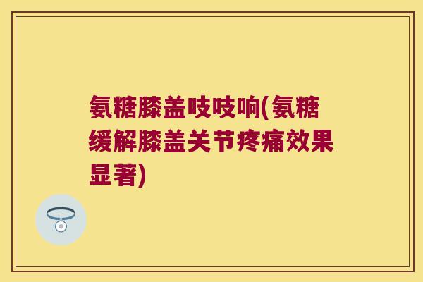氨糖膝盖吱吱响(氨糖缓解膝盖关节疼痛效果显著)