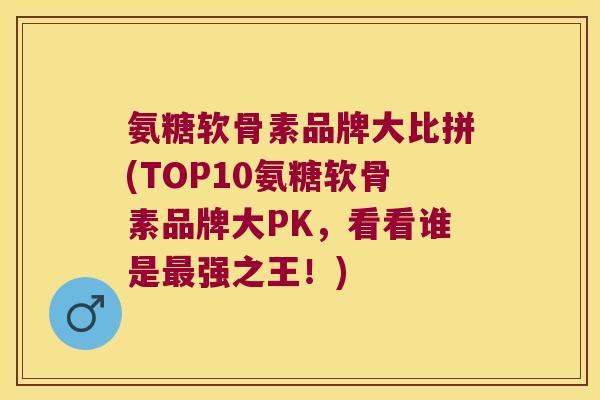 氨糖软骨素品牌大比拼(TOP10氨糖软骨素品牌大PK,看看谁是最强之王!)