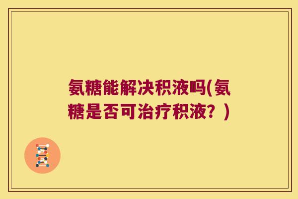 氨糖能解决积液吗(氨糖是否可积液?) 氨糖能解决积液吗(氨糖是否可积液?)