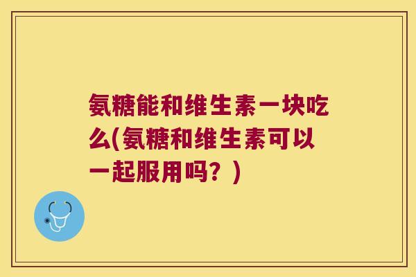 氨糖能和维生素一块吃么(氨糖和维生素可以一起服用吗？)