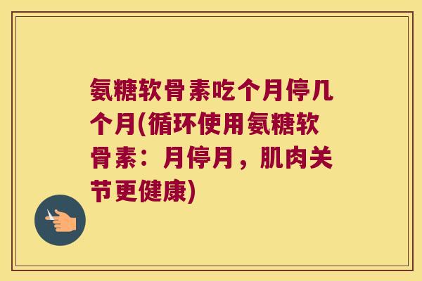 氨糖软骨素吃个月停几个月(循环使用氨糖软骨素:月停月,肌肉关节更健康)