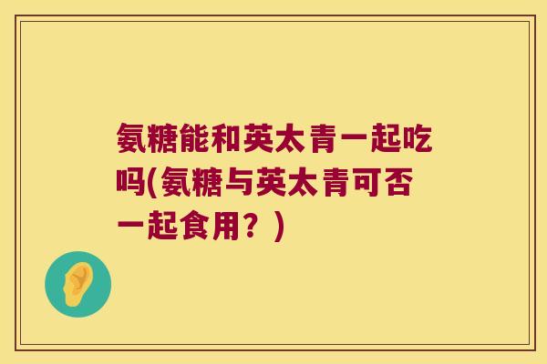氨糖能和英太青一起吃吗(氨糖与英太青可否一起食用?)