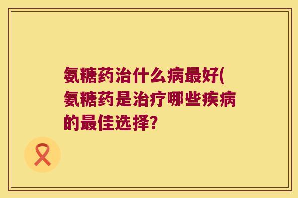 氨糖药治什么病最好(氨糖药是治疗哪些疾病的最佳选择?
