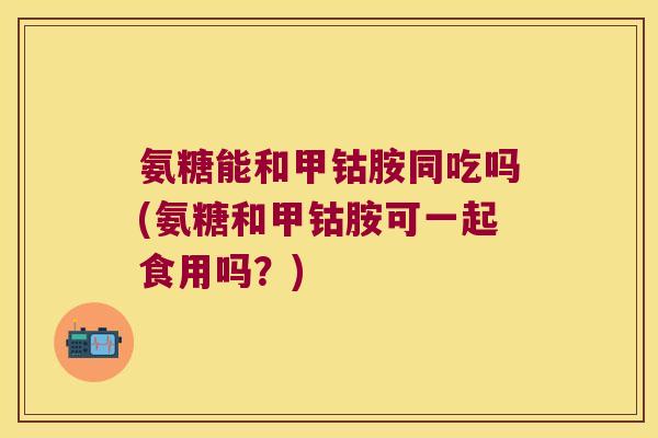 氨糖能和甲钴胺同吃吗(氨糖和甲钴胺可一起食用吗?)