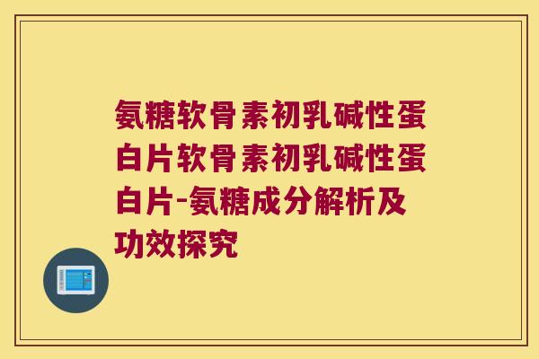氨糖软骨素初乳碱性蛋白片软骨素初乳碱性蛋白片-氨糖成分解析及功效探究