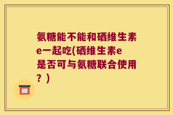 氨糖能不能和硒维生素e一起吃(硒维生素e是否可与氨糖联合使用?)