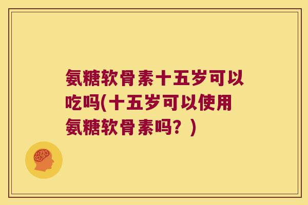 氨糖软骨素十五岁可以吃吗(十五岁可以使用氨糖软骨素吗？)