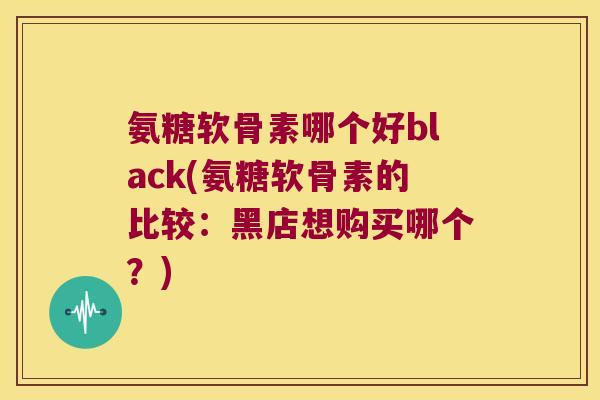 氨糖软骨素哪个好black(氨糖软骨素的比较:黑店想购买哪个?)