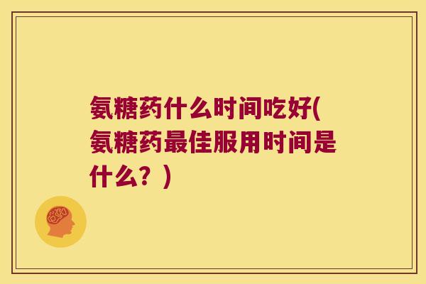 氨糖药什么时间吃好(氨糖药最佳服用时间是什么?)