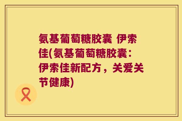 氨基葡萄糖胶囊 伊索佳(氨基葡萄糖胶囊:伊索佳新配方,关爱关节健康)