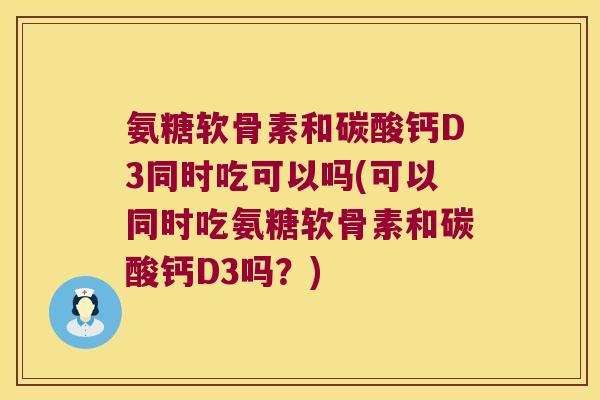 氨糖软骨素和碳酸钙D3同时吃可以吗(可以同时吃氨糖软骨素和碳酸钙D3吗？)