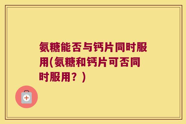 氨糖能否与钙片同时服用(氨糖和钙片可否同时服用?)