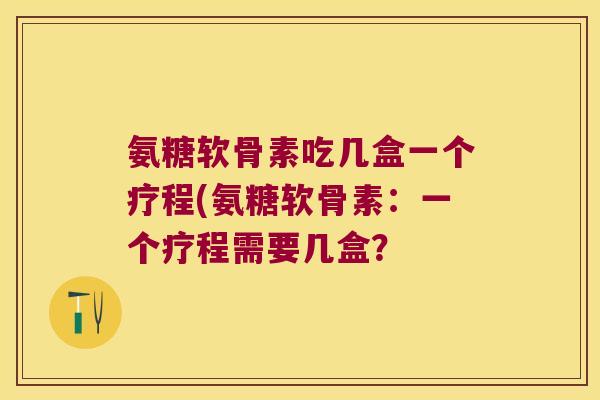 氨糖软骨素吃几盒一个疗程(氨糖软骨素:一个疗程需要几盒?