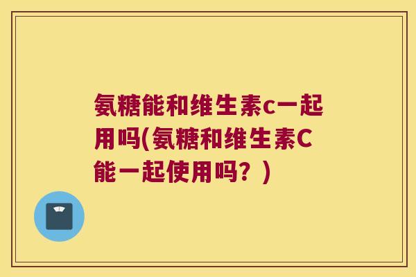 氨糖能和维生素c一起用吗(氨糖和维生素C能一起使用吗?)